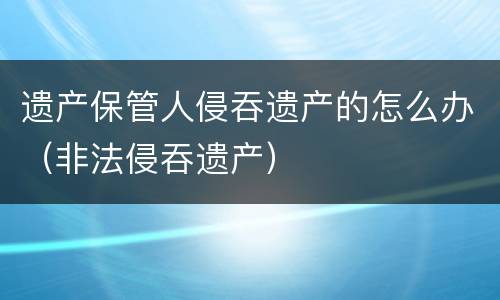 遗产保管人侵吞遗产的怎么办（非法侵吞遗产）