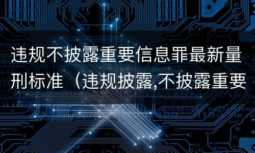 违规不披露重要信息罪最新量刑标准（违规披露,不披露重要信息罪构成要件）