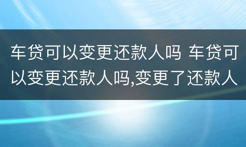 车贷可以变更还款人吗 车贷可以变更还款人吗,变更了还款人以后车子就是谁的