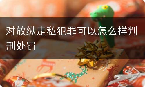 对放纵走私犯罪可以怎么样判刑处罚