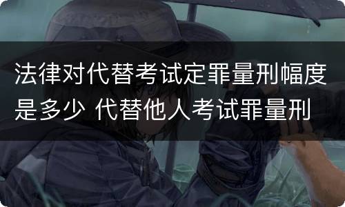 法律对代替考试定罪量刑幅度是多少 代替他人考试罪量刑