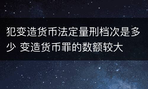 犯变造货币法定量刑档次是多少 变造货币罪的数额较大
