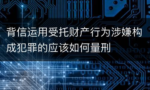 背信运用受托财产行为涉嫌构成犯罪的应该如何量刑