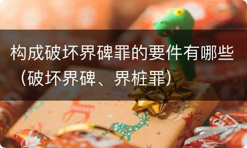 构成破坏界碑罪的要件有哪些（破坏界碑、界桩罪）