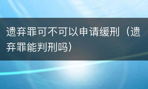 遗弃罪可不可以申请缓刑（遗弃罪能判刑吗）