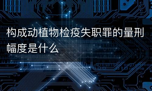构成动植物检疫失职罪的量刑幅度是什么