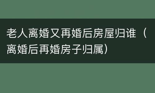老人离婚又再婚后房屋归谁（离婚后再婚房子归属）
