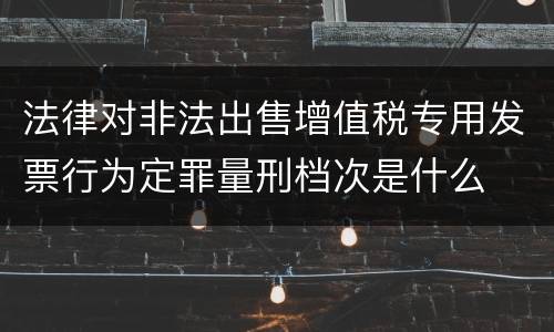 法律对非法出售增值税专用发票行为定罪量刑档次是什么