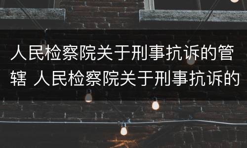 人民检察院关于刑事抗诉的管辖 人民检察院关于刑事抗诉的管辖权的规定