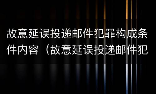 故意延误投递邮件犯罪构成条件内容（故意延误投递邮件犯罪构成条件内容是什么）