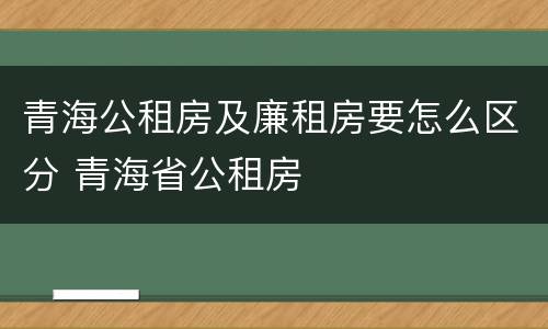 青海公租房及廉租房要怎么区分 青海省公租房