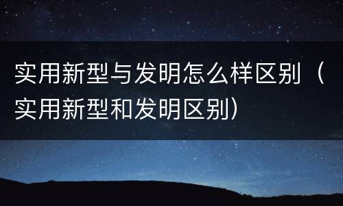 实用新型与发明怎么样区别（实用新型和发明区别）