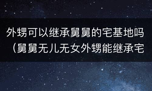 外甥可以继承舅舅的宅基地吗（舅舅无儿无女外甥能继承宅基地吗）