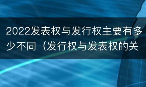 2022发表权与发行权主要有多少不同（发行权与发表权的关系）
