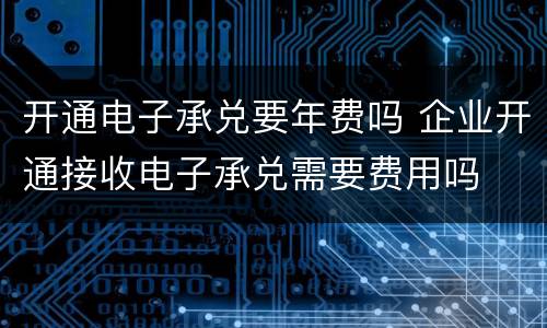 开通电子承兑要年费吗 企业开通接收电子承兑需要费用吗