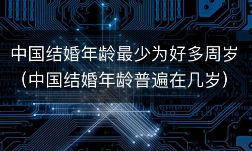 中国结婚年龄最少为好多周岁（中国结婚年龄普遍在几岁）