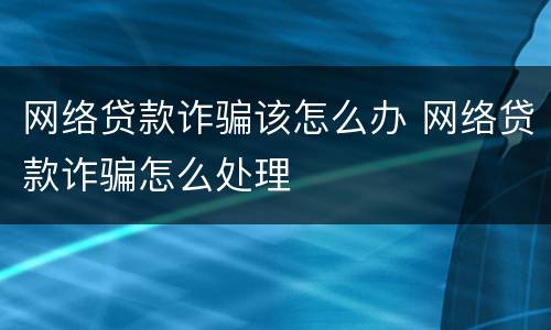 网络贷款诈骗该怎么办 网络贷款诈骗怎么处理