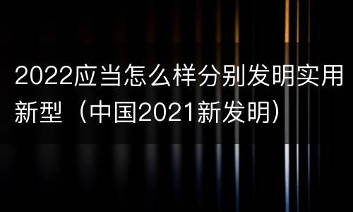 2022应当怎么样分别发明实用新型（中国2021新发明）