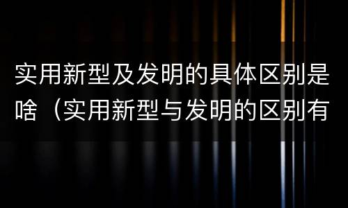 实用新型及发明的具体区别是啥(实用新型与发明的区别有哪些)