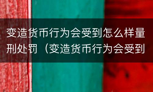 变造货币行为会受到怎么样量刑处罚（变造货币行为会受到怎么样量刑处罚吗）