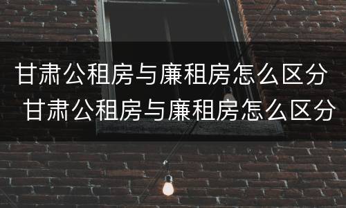 甘肃公租房与廉租房怎么区分 甘肃公租房与廉租房怎么区分出来