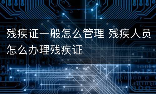 残疾证一般怎么管理 残疾人员怎么办理残疾证