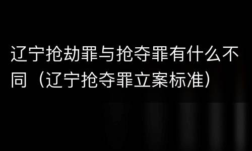 辽宁抢劫罪与抢夺罪有什么不同（辽宁抢夺罪立案标准）