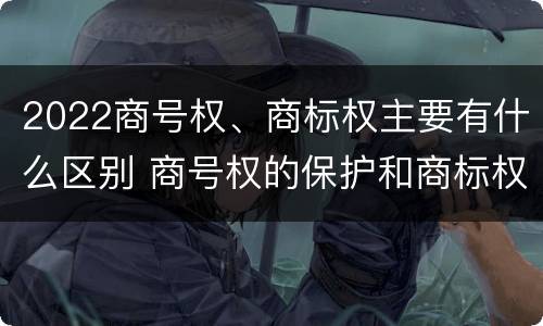 2022商号权、商标权主要有什么区别 商号权的保护和商标权的保护一样是全国性范围的