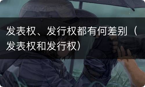 发表权、发行权都有何差别（发表权和发行权）
