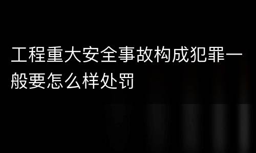 工程重大安全事故构成犯罪一般要怎么样处罚