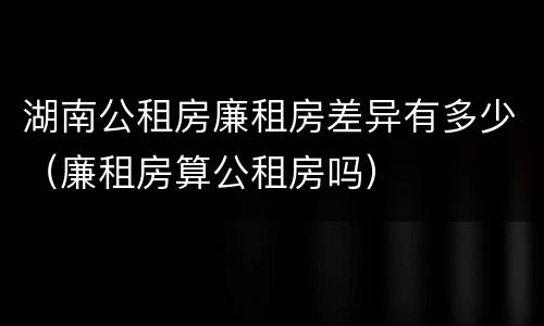 湖南公租房廉租房差异有多少（廉租房算公租房吗）