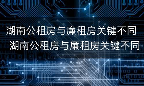 湖南公租房与廉租房关键不同 湖南公租房与廉租房关键不同之处