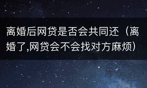 离婚后网贷是否会共同还（离婚了,网贷会不会找对方麻烦）