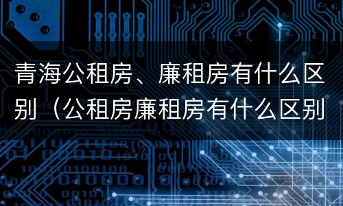 青海公租房、廉租房有什么区别（公租房廉租房有什么区别?）