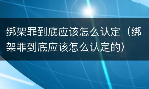 绑架罪到底应该怎么认定（绑架罪到底应该怎么认定的）