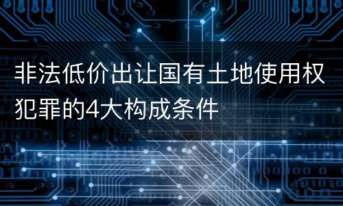 非法低价出让国有土地使用权犯罪的4大构成条件