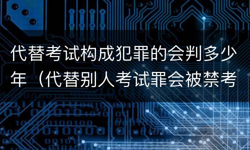代替考试构成犯罪的会判多少年（代替别人考试罪会被禁考么）