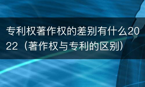 专利权著作权的差别有什么2022（著作权与专利的区别）