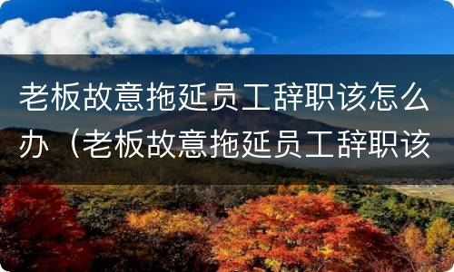 老板故意拖延员工辞职该怎么办（老板故意拖延员工辞职该怎么办理）