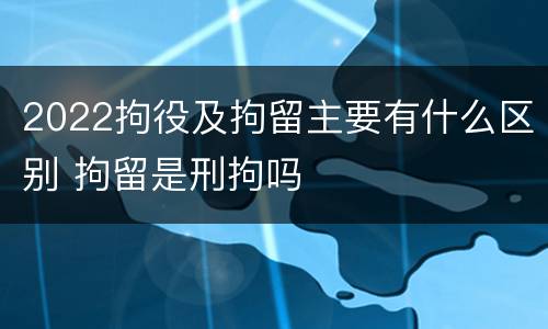 2022拘役及拘留主要有什么区别 拘留是刑拘吗