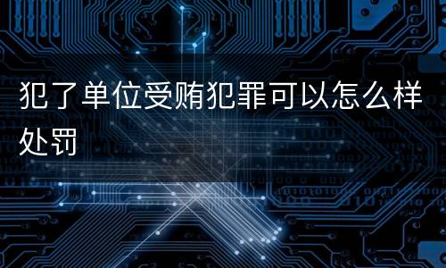 犯了单位受贿犯罪可以怎么样处罚
