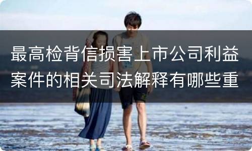 最高检背信损害上市公司利益案件的相关司法解释有哪些重要内容