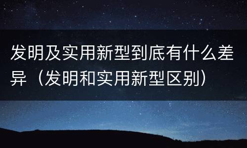 发明及实用新型到底有什么差异（发明和实用新型区别）