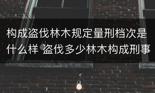 构成盗伐林木规定量刑档次是什么样 盗伐多少林木构成刑事犯罪