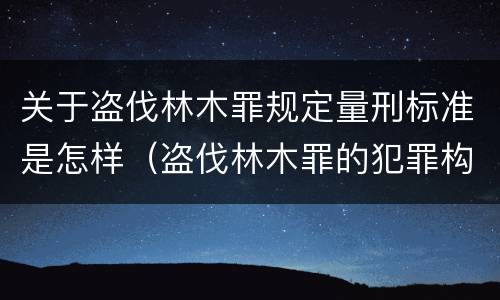 关于盗伐林木罪规定量刑标准是怎样（盗伐林木罪的犯罪构成）