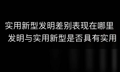实用新型发明差别表现在哪里 发明与实用新型是否具有实用性