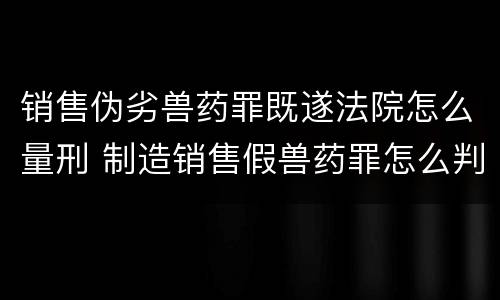 销售伪劣兽药罪既遂法院怎么量刑 制造销售假兽药罪怎么判