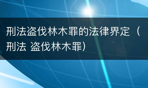 刑法盗伐林木罪的法律界定（刑法 盗伐林木罪）