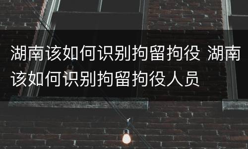 湖南该如何识别拘留拘役 湖南该如何识别拘留拘役人员
