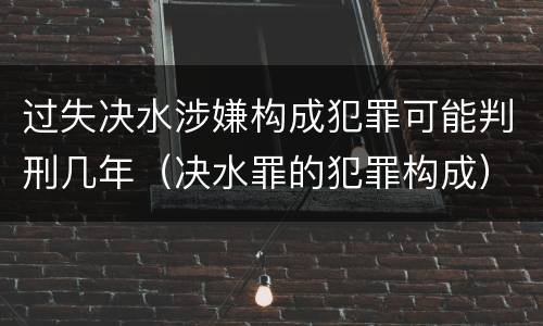过失决水涉嫌构成犯罪可能判刑几年（决水罪的犯罪构成）
